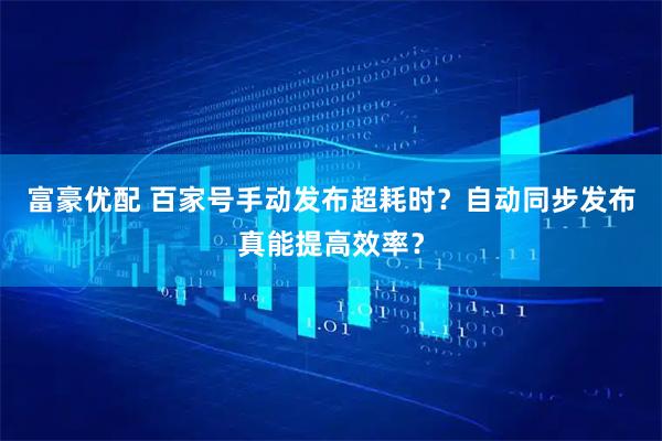 富豪优配 百家号手动发布超耗时？自动同步发布真能提高效率？