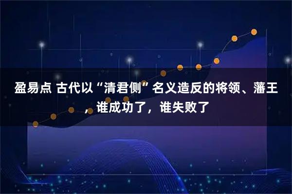 盈易点 古代以“清君侧”名义造反的将领、藩王，谁成功了，谁失败了