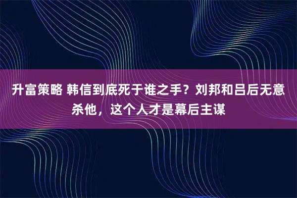 升富策略 韩信到底死于谁之手？刘邦和吕后无意杀他，这个人才是幕后主谋