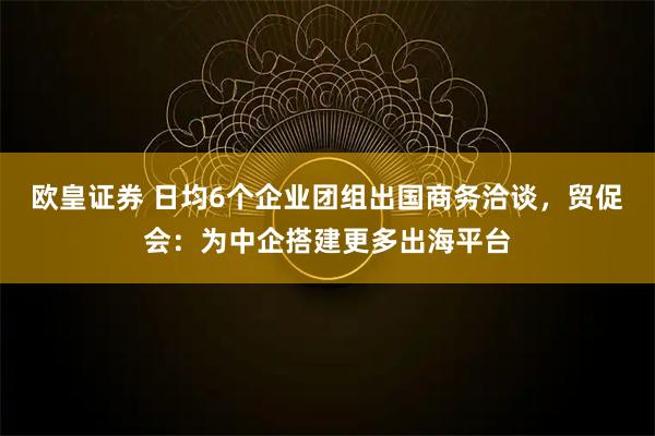 欧皇证券 日均6个企业团组出国商务洽谈，贸促会：为中企搭建更多出海平台