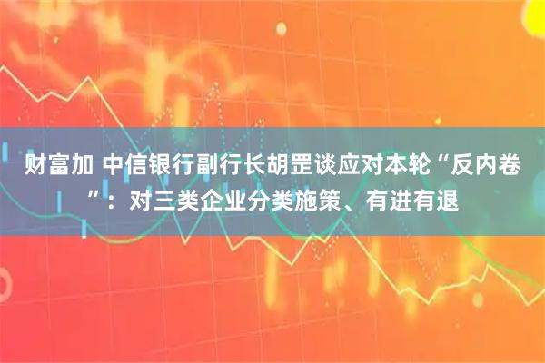 财富加 中信银行副行长胡罡谈应对本轮“反内卷”：对三类企业分类施策、有进有退