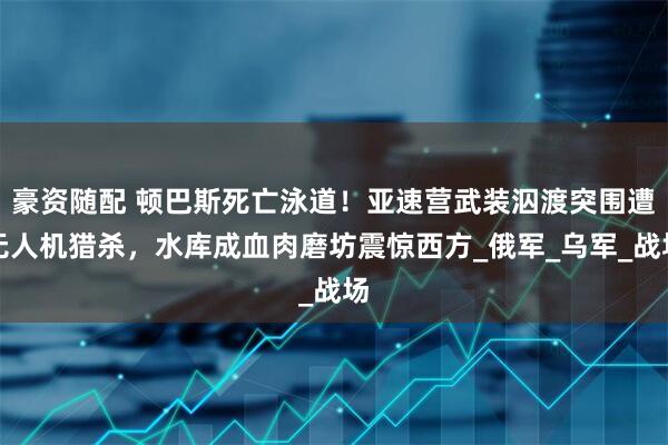 豪资随配 顿巴斯死亡泳道！亚速营武装泅渡突围遭无人机猎杀，水库成血肉磨坊震惊西方_俄军_乌军_战场