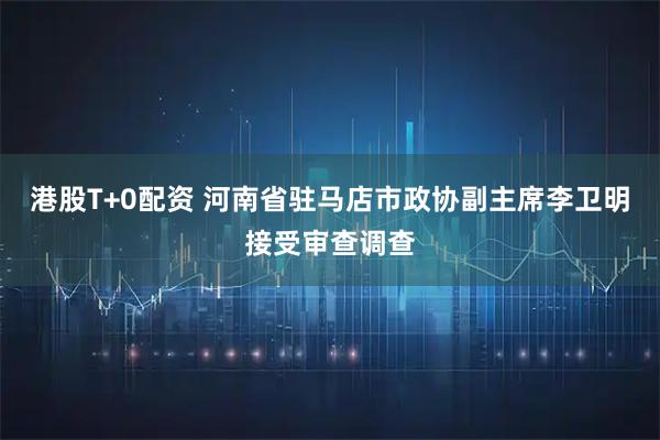 港股T+0配资 河南省驻马店市政协副主席李卫明接受审查调查