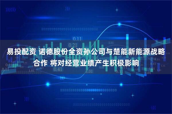 易投配资 诺德股份全资孙公司与楚能新能源战略合作 将对经营业绩产生积极影响
