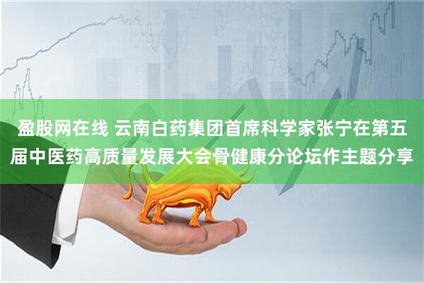 盈股网在线 云南白药集团首席科学家张宁在第五届中医药高质量发展大会骨健康分论坛作主题分享